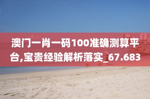 澳门一肖一码100准确测算平台,宝贵经验解析落实_67.683