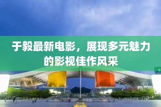 于毅最新电影，展现多元魅力的影视佳作风采