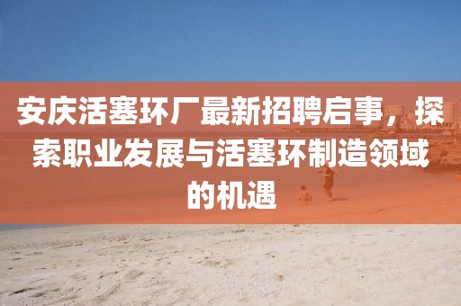 安庆活塞环厂最新招聘启事，探索职业发展与活塞环制造领域的机遇