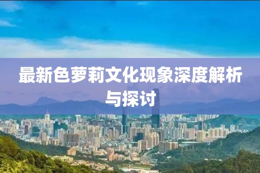 最新色萝莉文化现象深度解析与探讨