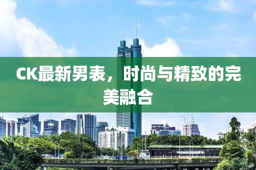 CK最新男表，时尚与精致的完美融合