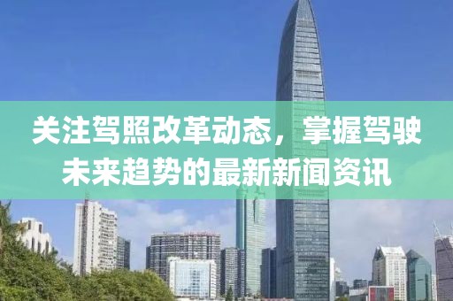 关注驾照改革动态，掌握驾驶未来趋势的最新新闻资讯