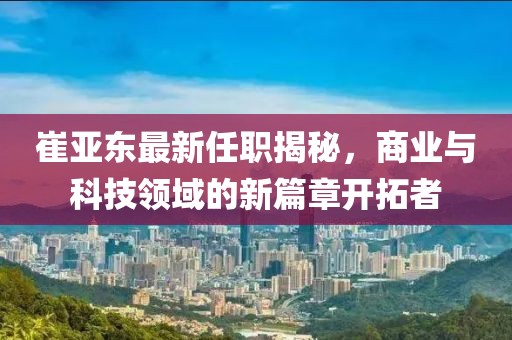 崔亚东最新任职揭秘，商业与科技领域的新篇章开拓者