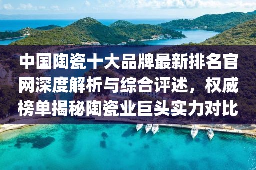 中国陶瓷十大品牌最新排名官网深度解析与综合评述，权威榜单揭秘陶瓷业巨头实力对比