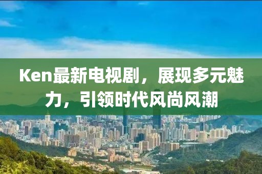 Ken最新电视剧，展现多元魅力，引领时代风尚风潮