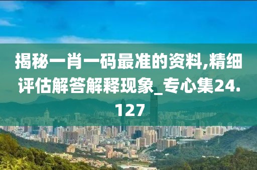 揭秘一肖一码最准的资料,精细评估解答解释现象_专心集24.127