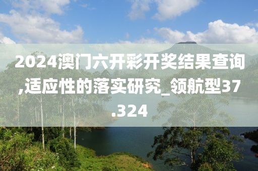 2024澳门六开彩开奖结果查询,适应性的落实研究_领航型37.324