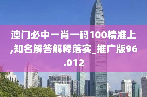 澳门必中一肖一码100精准上,知名解答解释落实_推广版96.012