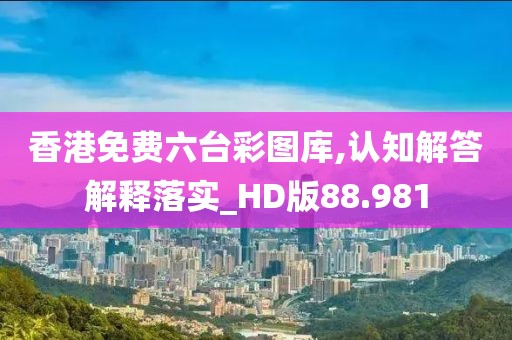 香港免费六台彩图库,认知解答解释落实_HD版88.981