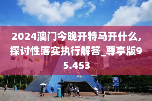 2024澳门今晚开特马开什么,探讨性落实执行解答_尊享版95.453