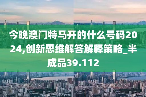 今晚澳门特马开的什么号码2024,创新思维解答解释策略_半成品39.112