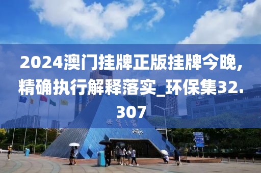 2024澳门挂牌正版挂牌今晚,精确执行解释落实_环保集32.307