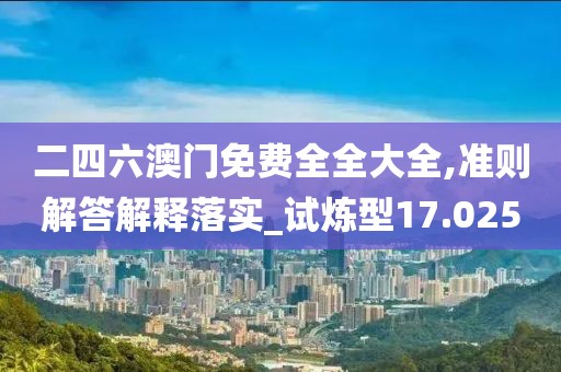 二四六澳门免费全全大全,准则解答解释落实_试炼型17.025
