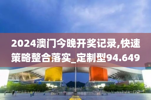 2024澳门今晚开奖记录,快速策略整合落实_定制型94.649