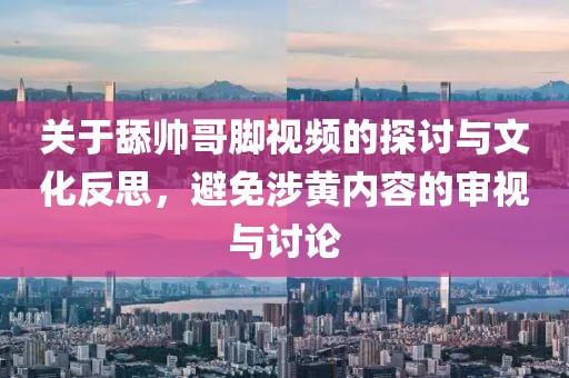 关于舔帅哥脚视频的探讨与文化反思，避免涉黄内容的审视与讨论