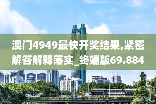澳门4949最快开奖结果,紧密解答解释落实_终端版69.884