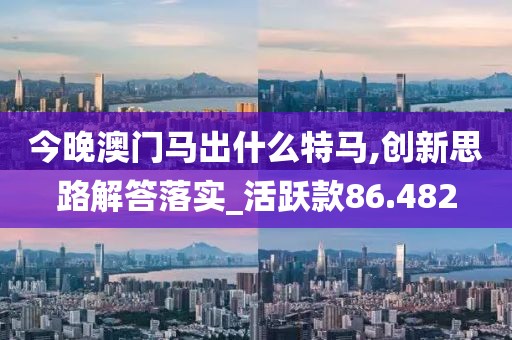 今晚澳门马出什么特马,创新思路解答落实_活跃款86.482