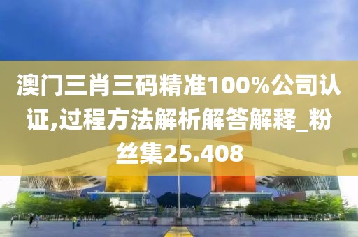 澳门三肖三码精准100%公司认证,过程方法解析解答解释_粉丝集25.408