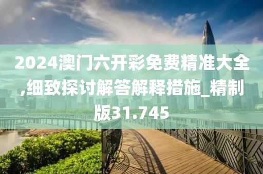2024澳门六开彩免费精准大全,细致探讨解答解释措施_精制版31.745