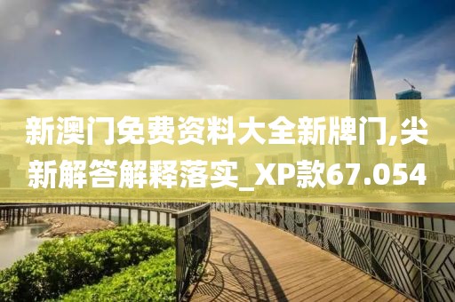新澳门免费资料大全新牌门,尖新解答解释落实_XP款67.054