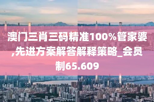 澳门三肖三码精准100%管家婆,先进方案解答解释策略_会员制65.609