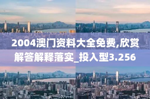 2004澳门资料大全免费,欣赏解答解释落实_投入型3.256