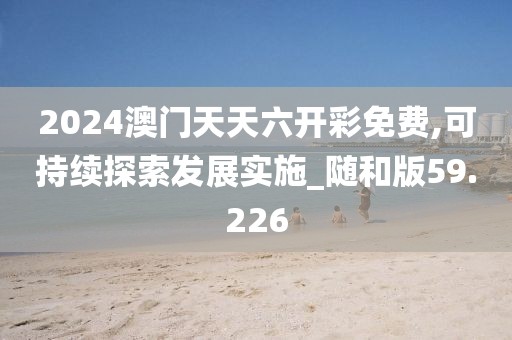 2024澳门天天六开彩免费,可持续探索发展实施_随和版59.226