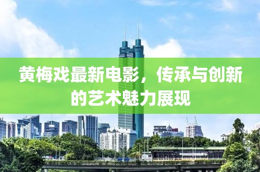 黄梅戏最新电影，传承与创新的艺术魅力展现