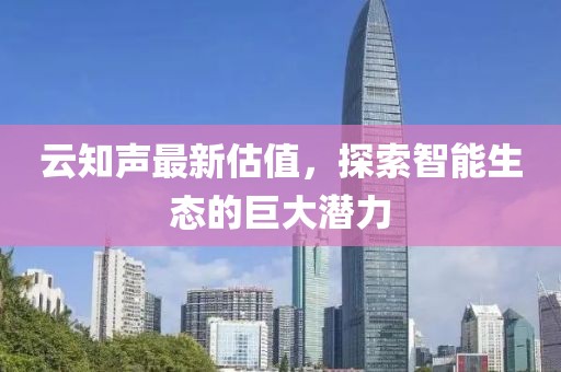 云知声最新估值，探索智能生态的巨大潜力