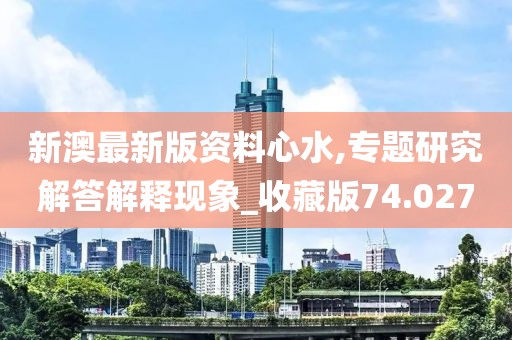 新澳最新版资料心水,专题研究解答解释现象_收藏版74.027