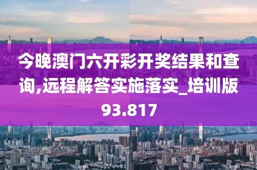 今晚澳门六开彩开奖结果和查询,远程解答实施落实_培训版93.817