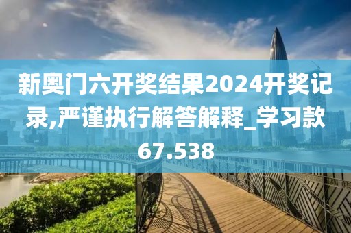 新奥门六开奖结果2024开奖记录,严谨执行解答解释_学习款67.538