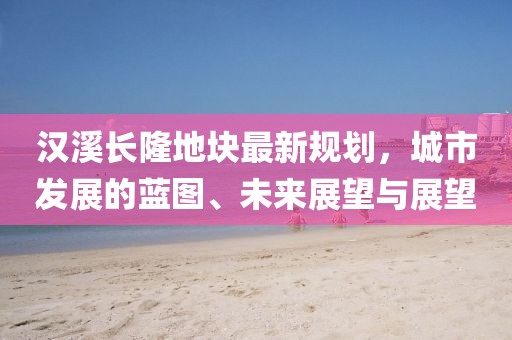 汉溪长隆地块最新规划，城市发展的蓝图、未来展望与展望
