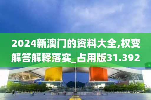 2024新澳门的资料大全,权变解答解释落实_占用版31.392