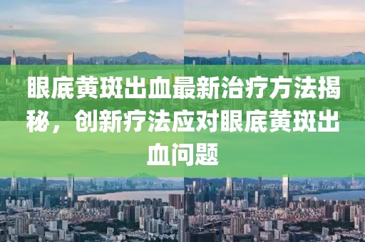眼底黄斑出血最新治疗方法揭秘，创新疗法应对眼底黄斑出血问题