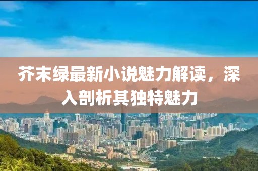 芥末绿最新小说魅力解读，深入剖析其独特魅力