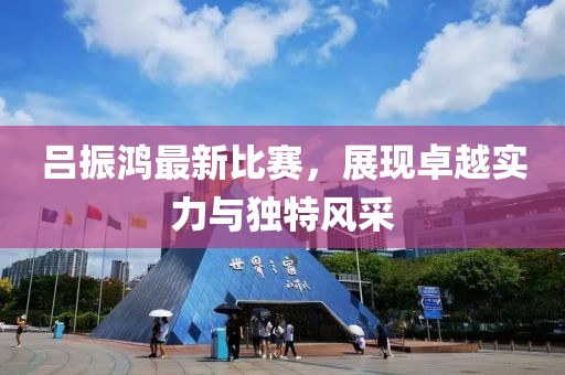 吕振鸿最新比赛，展现卓越实力与独特风采