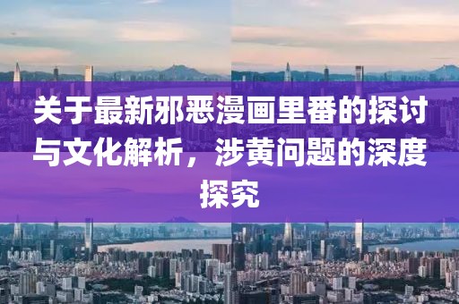 关于最新邪恶漫画里番的探讨与文化解析，涉黄问题的深度探究