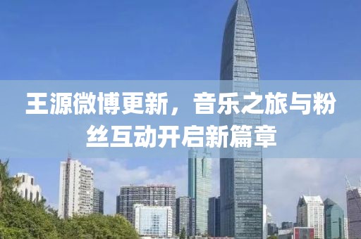 王源微博更新，音乐之旅与粉丝互动开启新篇章