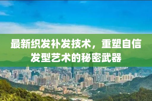 最新织发补发技术，重塑自信发型艺术的秘密武器