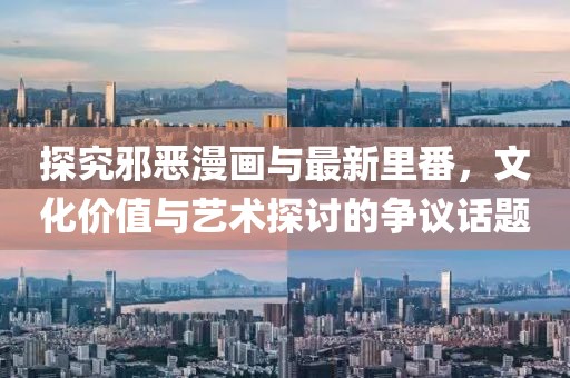 探究邪恶漫画与最新里番，文化价值与艺术探讨的争议话题