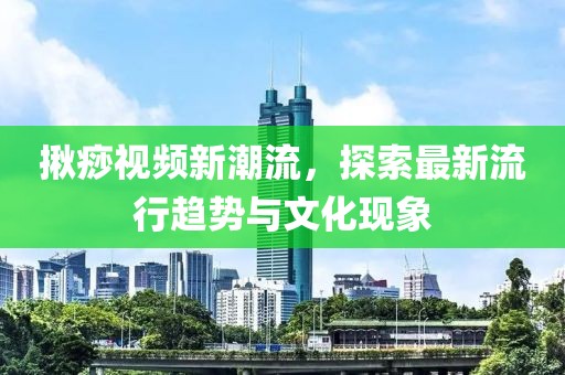 揪痧视频新潮流，探索最新流行趋势与文化现象