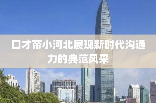 口才帝小河北展现新时代沟通力的典范风采