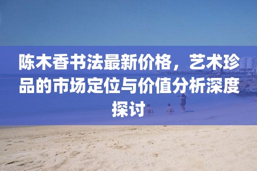 陈木香书法最新价格，艺术珍品的市场定位与价值分析深度探讨