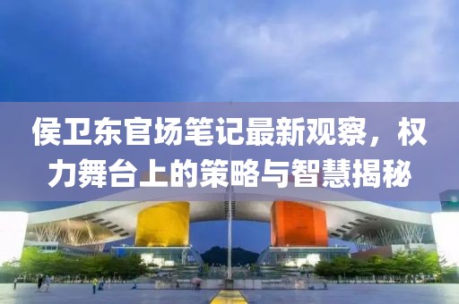 侯卫东官场笔记最新观察，权力舞台上的策略与智慧揭秘