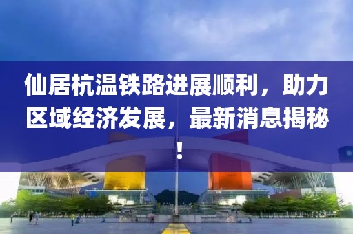 仙居杭温铁路进展顺利，助力区域经济发展，最新消息揭秘！