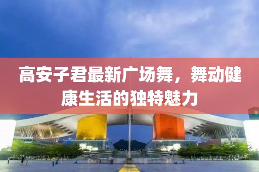 高安子君最新广场舞，舞动健康生活的独特魅力