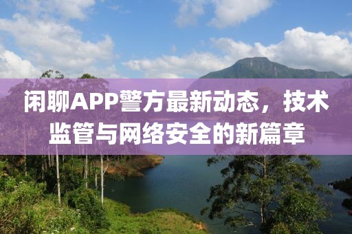 闲聊APP警方最新动态，技术监管与网络安全的新篇章