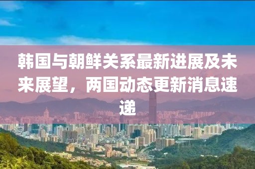 韩国与朝鲜关系最新进展及未来展望，两国动态更新消息速递