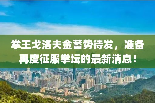 拳王戈洛夫金蓄势待发，准备再度征服拳坛的最新消息！